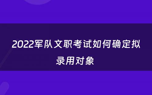 2022军队文职考试如何确定拟录用对象 