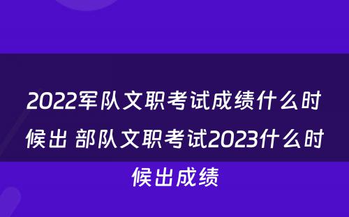 2022军队文职考试成绩什么时候出 部队文职考试2023什么时候出成绩