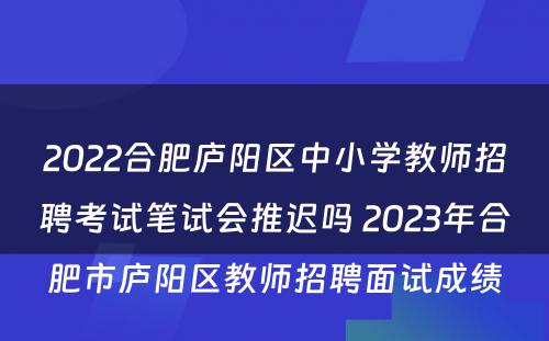 2022合肥庐阳区中小学教师招聘考试笔试会推迟吗 2023年合肥市庐阳区教师招聘面试成绩