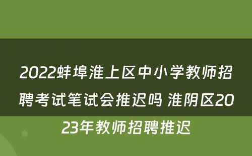 2022蚌埠淮上区中小学教师招聘考试笔试会推迟吗 淮阴区2023年教师招聘推迟