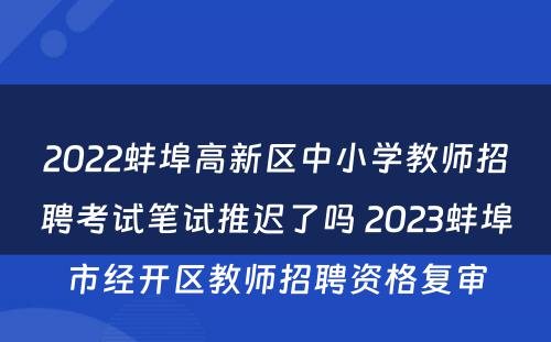 2022蚌埠高新区中小学教师招聘考试笔试推迟了吗 2023蚌埠市经开区教师招聘资格复审