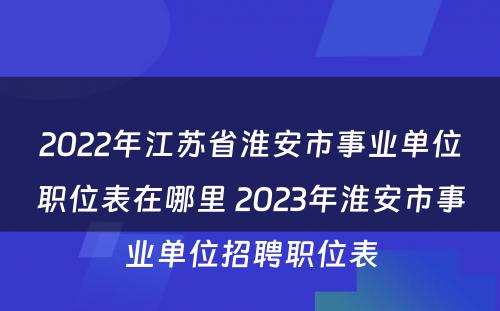 2022年江苏省淮安市事业单位职位表在哪里 2023年淮安市事业单位招聘职位表