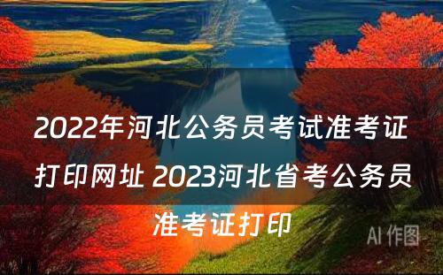 2022年河北公务员考试准考证打印网址 2023河北省考公务员准考证打印
