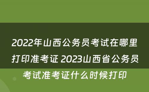 2022年山西公务员考试在哪里打印准考证 2023山西省公务员考试准考证什么时候打印