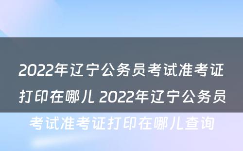 2022年辽宁公务员考试准考证打印在哪儿 2022年辽宁公务员考试准考证打印在哪儿查询