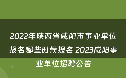 2022年陕西省咸阳市事业单位报名哪些时候报名 2023咸阳事业单位招聘公告