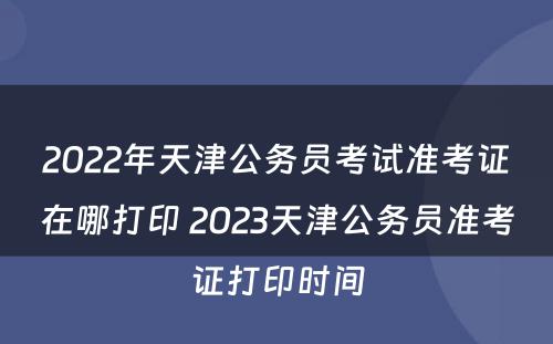 2022年天津公务员考试准考证在哪打印 2023天津公务员准考证打印时间