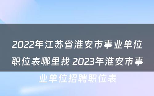 2022年江苏省淮安市事业单位职位表哪里找 2023年淮安市事业单位招聘职位表