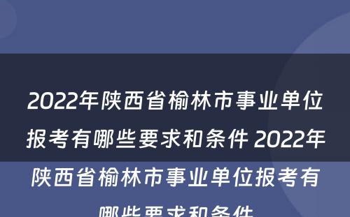 2022年陕西省榆林市事业单位报考有哪些要求和条件 2022年陕西省榆林市事业单位报考有哪些要求和条件