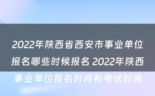 2022年陕西省西安市事业单位报名哪些时候报名 2022年陕西事业单位报名时间和考试时间