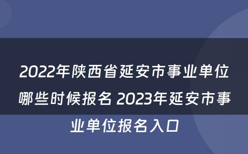 2022年陕西省延安市事业单位哪些时候报名 2023年延安市事业单位报名入口