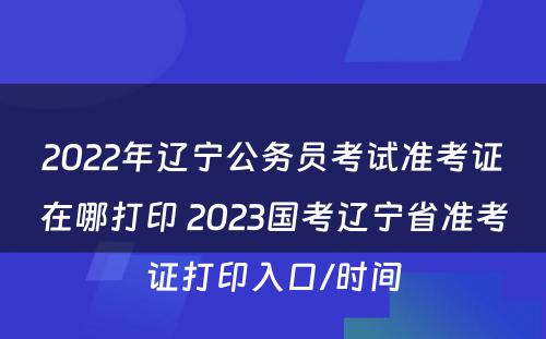 2022年辽宁公务员考试准考证在哪打印 2023国考辽宁省准考证打印入口/时间
