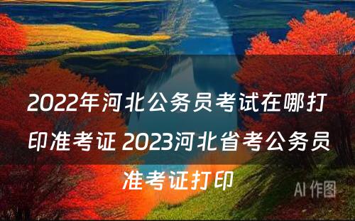 2022年河北公务员考试在哪打印准考证 2023河北省考公务员准考证打印