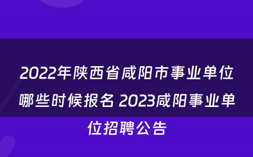 2022年陕西省咸阳市事业单位哪些时候报名 2023咸阳事业单位招聘公告