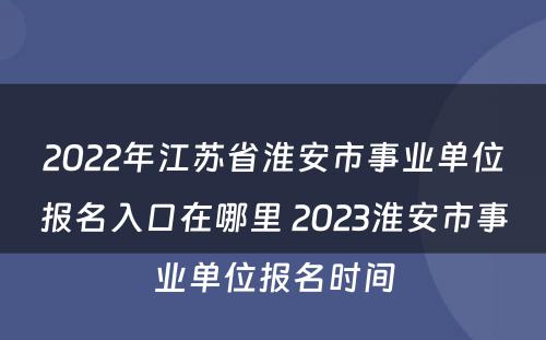 2022年江苏省淮安市事业单位报名入口在哪里 2023淮安市事业单位报名时间