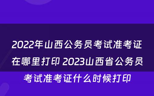 2022年山西公务员考试准考证在哪里打印 2023山西省公务员考试准考证什么时候打印