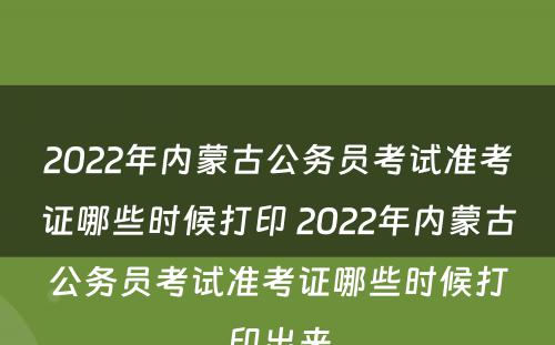 2022年内蒙古公务员考试准考证哪些时候打印 2022年内蒙古公务员考试准考证哪些时候打印出来