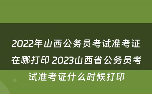 2022年山西公务员考试准考证在哪打印 2023山西省公务员考试准考证什么时候打印