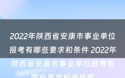 2022年陕西省安康市事业单位报考有哪些要求和条件 2022年陕西省安康市事业单位报考有哪些要求和条件呢