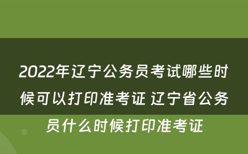 2022年辽宁公务员考试哪些时候可以打印准考证 辽宁省公务员什么时候打印准考证