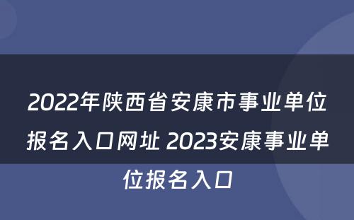 2022年陕西省安康市事业单位报名入口网址 2023安康事业单位报名入口