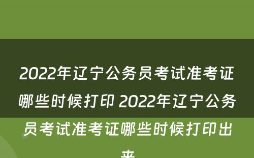 2022年辽宁公务员考试准考证哪些时候打印 2022年辽宁公务员考试准考证哪些时候打印出来