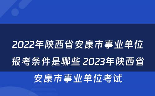2022年陕西省安康市事业单位报考条件是哪些 2023年陕西省安康市事业单位考试