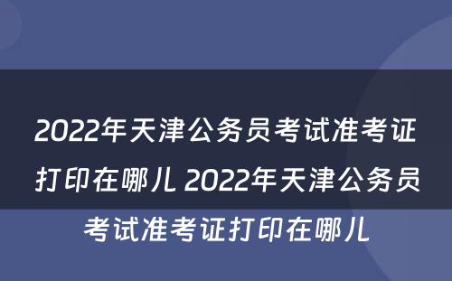 2022年天津公务员考试准考证打印在哪儿 2022年天津公务员考试准考证打印在哪儿
