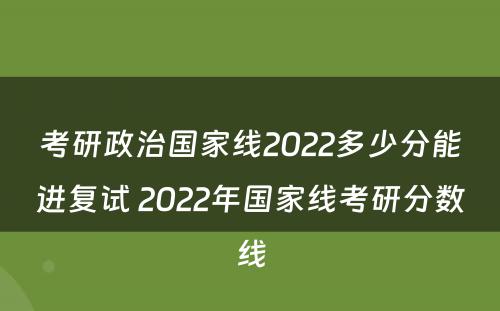 考研政治国家线2022多少分能进复试 2022年国家线考研分数线