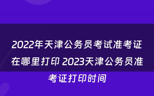 2022年天津公务员考试准考证在哪里打印 2023天津公务员准考证打印时间