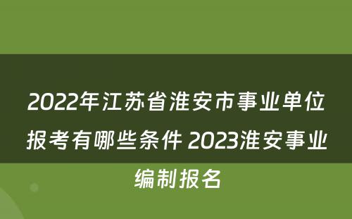 2022年江苏省淮安市事业单位报考有哪些条件 2023淮安事业编制报名