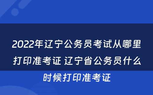 2022年辽宁公务员考试从哪里打印准考证 辽宁省公务员什么时候打印准考证