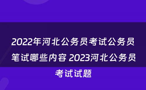 2022年河北公务员考试公务员笔试哪些内容 2023河北公务员考试试题