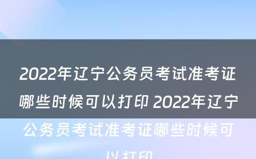 2022年辽宁公务员考试准考证哪些时候可以打印 2022年辽宁公务员考试准考证哪些时候可以打印