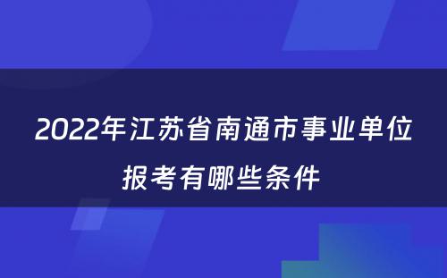 2022年江苏省南通市事业单位报考有哪些条件 