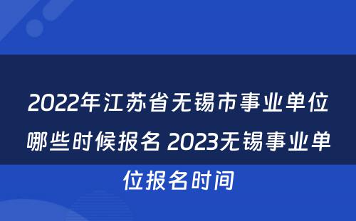 2022年江苏省无锡市事业单位哪些时候报名 2023无锡事业单位报名时间