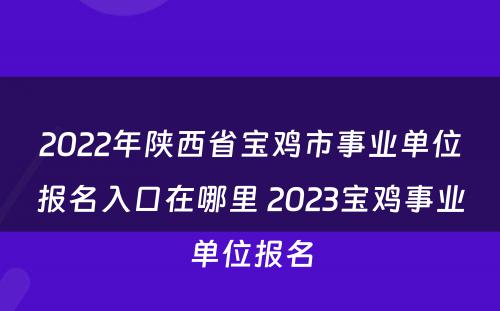 2022年陕西省宝鸡市事业单位报名入口在哪里 2023宝鸡事业单位报名