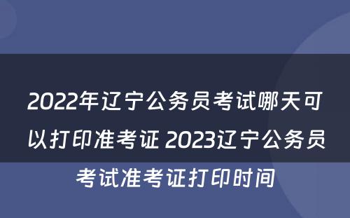 2022年辽宁公务员考试哪天可以打印准考证 2023辽宁公务员考试准考证打印时间