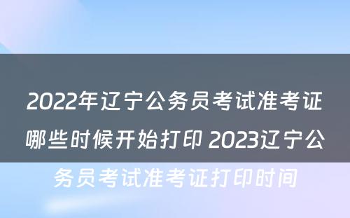 2022年辽宁公务员考试准考证哪些时候开始打印 2023辽宁公务员考试准考证打印时间