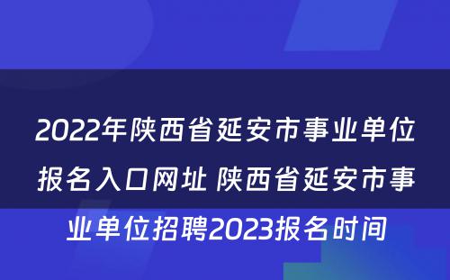 2022年陕西省延安市事业单位报名入口网址 陕西省延安市事业单位招聘2023报名时间