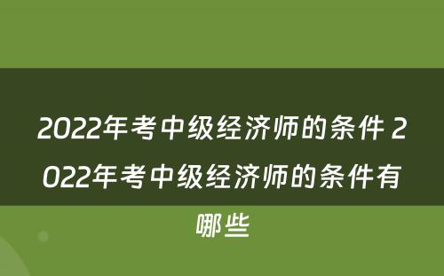 2022年考中级经济师的条件 2022年考中级经济师的条件有哪些