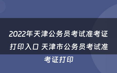 2022年天津公务员考试准考证打印入口 天津市公务员考试准考证打印