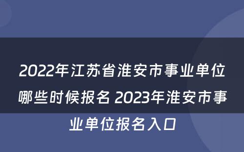 2022年江苏省淮安市事业单位哪些时候报名 2023年淮安市事业单位报名入口