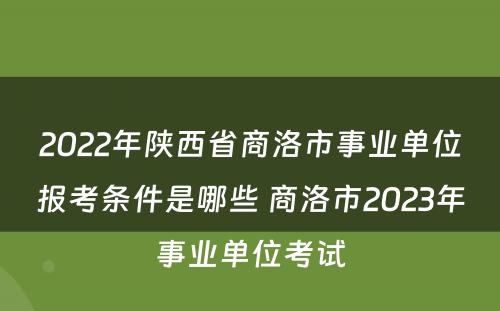 2022年陕西省商洛市事业单位报考条件是哪些 商洛市2023年事业单位考试