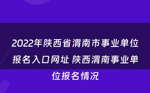 2022年陕西省渭南市事业单位报名入口网址 陕西渭南事业单位报名情况