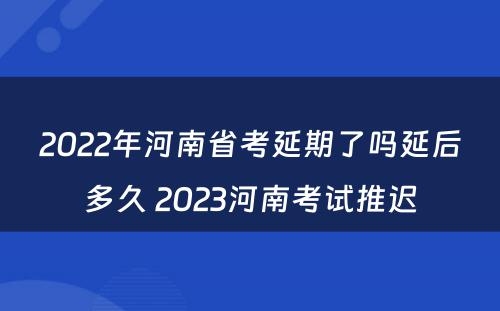 2022年河南省考延期了吗延后多久 2023河南考试推迟