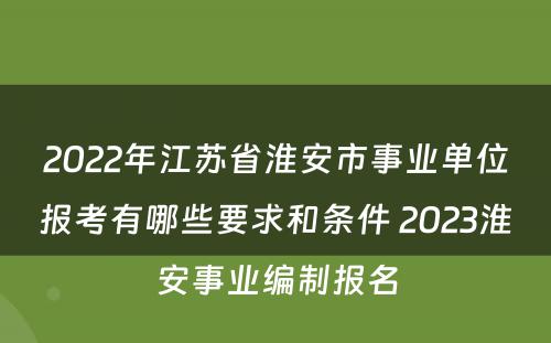 2022年江苏省淮安市事业单位报考有哪些要求和条件 2023淮安事业编制报名