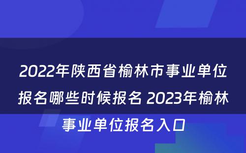 2022年陕西省榆林市事业单位报名哪些时候报名 2023年榆林事业单位报名入口