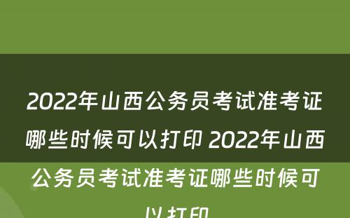 2022年山西公务员考试准考证哪些时候可以打印 2022年山西公务员考试准考证哪些时候可以打印