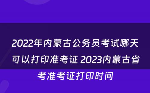 2022年内蒙古公务员考试哪天可以打印准考证 2023内蒙古省考准考证打印时间